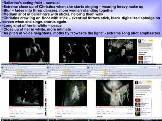Ballerina's eating fruit – sensual  Extreme close up of Christina when she starts singing – wearing heavy make up  Blur – fades into three dancers, more woman standing together  Medium shot of ballerina's with sticks, helping them walk Christina crawling on floor with stick – eventual throws stick, black digitalized splodge on screen when she sings chorus again.  Long shot of her in white – peace  Close up of her in white, more intimate As pitch of voice heightens, moths fly “towards the light” - extreme long shot emphasizes 
