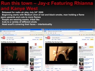 Run this town – Jay-z Featuring Rhianna and Kanye West  Released for radio air play July 24 th  2009 Beginning starts with Medium shot of red and black smoke, man holding a flame pans upwards and cuts to more flames  People are wearing masks, tribal like  Cuts to a variety of different shots  Head scarf's covering their faces – intertextuality 
