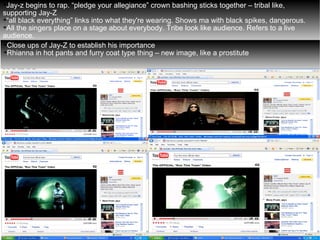 Jay-z begins to rap. “pledge your allegiance” crown bashing sticks together – tribal like, supporting Jay-Z “ all black everything” links into what they're wearing. Shows ma with black spikes, dangerous. All the singers place on a stage about everybody. Tribe look like audience. Refers to a live audience. Close ups of Jay-Z to establish his importance  Rhianna in hot pants and furry coat type thing – new image, like a prostitute 