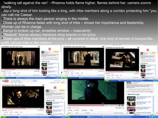 “ walking tall against the rain” - Rhianna holds flame higher, flames behind her, camera zooms slowly. Jay-z long shot of him looking like a king, with tribe members along a corridor protecting him “you can call me Caesar. There is always the main person singing in the middle. Close up of Rhianna fades with long shot of tribe – shows her importance and leadership. Woman can be in charge. Kanye in broken up car, smashes window – masculinity  “ Reebok” Kanye always mentions shoe brands in his lyrics Close ups of tribe members at the end – all covered in black, one shot of woman in burqua like outfit, shows tribe is like religion  