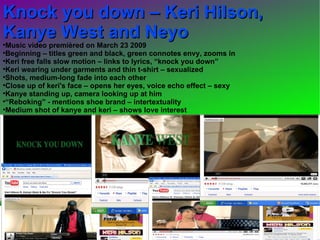 Knock you down – Keri Hilson, Kanye West and Neyo  Music video premièred on March 23 2009  Beginning – titles green and black, green connotes envy, zooms in  Keri free falls slow motion – links to lyrics, “knock you down” Keri wearing under garments and thin t-shirt – sexualized  Shots, medium-long fade into each other Close up of keri's face – opens her eyes, voice echo effect – sexy Kanye standing up, camera looking up at him “ Reboking” - mentions shoe brand – intertextuality Medium shot of kanye and keri – shows love interest 