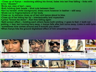 Close up of Kanye – motioning slitting his throat, fades into keri free falling – links with lyrics “disaster”  Birds eye view of keri – sexy  Both holding their heads – shot cuts between them  Keri by herself, white background, dress more however in leather – still sexy  Shots cut to fragmentations of her body  Close up  to extreme close up of keri and kanye about to kiss. Close up of her biting her lip – intertextuality and voyeurism  Lyrics “knock me down” - Keri free falling again  Split screen effect – holding each others faces both smiling -> goes to feet -> both not smiling -> feet, keri turning hers away -> kanye falls after keri turns away. Links in with lyrics “sometimes love comes around and it knocks you down” When Kanye hits the ground digitalized effect of him smashing into pieces.  