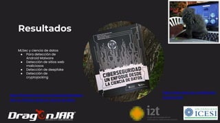 11
Resultados
MLSec y ciencia de datos
● Para detección de
Android Malware
● Detección de sitios web
maliciosos
● Detección de deepfake
● Detección de
cryptojacking
https://librerianacional.com/producto/ciberseguri
dad-un-enfoque-desde-la-ciencia-de-datos
https://www.icesi.edu.co/editorial/ci
berseguridad
 