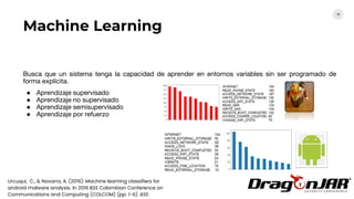 16
Análisis estático Análisis
dinámico
Machine Learning
Busca que un sistema tenga la capacidad de aprender en entornos variables sin ser programado de
forma explícita.
● Aprendizaje supervisado
● Aprendizaje no supervisado
● Aprendizaje semisupervisado
● Aprendizaje por refuerzo
Urcuqui, C., & Navarro, A. (2016). Machine learning classifiers for
android malware analysis. In 2016 IEEE Colombian Conference on
Communications and Computing (COLCOM) (pp. 1-6). IEEE.
 