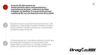 80
El uso de 259.346 ventanas de
tiempo permitió reducir almacenamiento y
procesamiento de datos, a diferencia de haber
trabajado con Netflows, lo cual permitió entrenar
modelos de ML con una detección entre 90.4 y 99.8%
El experimento II través del entrenamiento de 1.168
benignas y 1.200 malignas obtener al KNN y random
forest como los mejores modelos con una precisión
de 99.8% y kappa de 99.7%
A través del uso de 13 variables pudimos concluir que
las conexiones malignas conocen puertos más
vulnerables, no perduran en tiempo y evidencian
tráfico por puerto 0 como técnica para DDoS.
 