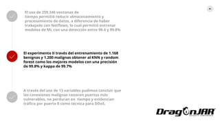 81
El uso de 259.346 ventanas de
tiempo permitió reducir almacenamiento y
procesamiento de datos, a diferencia de haber
trabajado con Netflows, lo cual permitió entrenar
modelos de ML con una detección entre 90.4 y 99.8%
El experimento II través del entrenamiento de 1.168
benignas y 1.200 malignas obtener al KNN y random
forest como los mejores modelos con una precisión
de 99.8% y kappa de 99.7%
A través del uso de 13 variables pudimos concluir que
las conexiones malignas conocen puertos más
vulnerables, no perduran en tiempo y evidencian
tráfico por puerto 0 como técnica para DDoS.
 