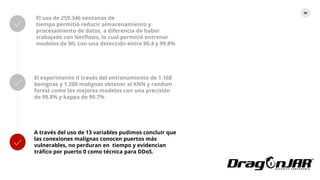 82
El uso de 259.346 ventanas de
tiempo permitió reducir almacenamiento y
procesamiento de datos, a diferencia de haber
trabajado con Netflows, lo cual permitió entrenar
modelos de ML con una detección entre 90.4 y 99.8%
El experimento II través del entrenamiento de 1.168
benignas y 1.200 malignas obtener al KNN y random
forest como los mejores modelos con una precisión
de 99.8% y kappa de 99.7%
A través del uso de 13 variables pudimos concluir que
las conexiones malignas conocen puertos más
vulnerables, no perduran en tiempo y evidencian
tráfico por puerto 0 como técnica para DDoS.
 