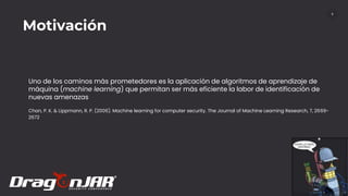 9
Uno de los caminos más prometedores es la aplicación de algoritmos de aprendizaje de
máquina (machine learning) que permitan ser más eficiente la labor de identificación de
nuevas amenazas
Motivación
Chan, P. K. & Lippmann, R. P. (2006). Machine learning for computer security. The Journal of Machine Learning Research, 7, 2669-
2672.
 