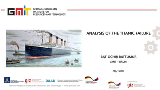 Implemented by:
German-Mongolian Institute for Resources and Technology − www.gmit.edu.mn
ANALYSIS OF THE TITANIC FAILURE
BAT-OCHIR BATTUMUR
GMIT – BACH1
03/15/18
 