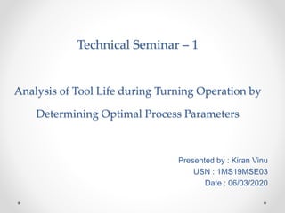 Presented by : Kiran Vinu
USN : 1MS19MSE03
Date : 06/03/2020
Technical Seminar – 1
Analysis of Tool Life during Turning Operation by
Determining Optimal Process Parameters
 