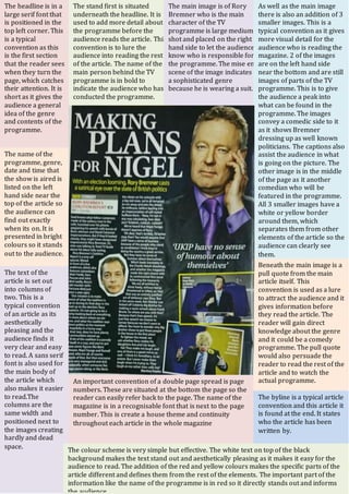 The name of the
programme, genre,
date and time that
the show is aired is
listed on the left
hand side near the
top of the article so
the audience can
find out exactly
when its on. It is
presented in bright
colours so it stands
out to the audience.
The headline is in a
large serif font that
is positioned in the
top left corner. This
is a typical
convention as this
is the first section
that the reader sees
when they turn the
page, which catches
their attention. It is
short as it gives the
audience a general
idea of the genre
and contents of the
programme.
The stand first is situated
underneath the headline. It is
used to add more detail about
the programme before the
audience reads the article. This
convention is to lure the
audience into reading the rest
of the article. The name of the
main person behind the TV
programme is in bold to
indicate the audience who has
conducted the programme.
The main image is of Rory
Bremner who is the main
character of the TV
programme is large medium
shot and placed on the right
hand side to let the audience
know who is responsible for
the programme. The mise en
scene of the image indicates
a sophisticated genre
because he is wearing a suit.
As well as the main image
there is also an addition of 3
smaller images. This is a
typical convention as it gives
more visual detail for the
audience who is reading the
magazine. 2 of the images
are on the left hand side
near the bottom and are still
images of parts of the TV
programme. This is to give
the audience a peak into
what can be found in the
programme. The images
convey a comedic side to it
as it shows Bremner
dressing up as well known
politicians. The captions also
assist the audience in what
is going on the picture. The
other image is in the middle
of the page as it another
comedian who will be
featured in the programme.
All 3 smaller images have a
white or yellow border
around them, which
separates them from other
elements of the article so the
audience can clearly see
them.
Beneath the main image is a
pull quote from the main
article itself. This
convention is used as a lure
to attract the audience and it
gives information before
they read the article. The
reader will gain direct
knowledge about the genre
and it could be a comedy
programme. The pull quote
would also persuade the
reader to read the rest of the
article and to watch the
actual programme.
The byline is a typical article
convention and this article it
is found at the end. It states
who the article has been
written by.
An important convention of a double page spread is page
numbers. These are situated at the bottom the page so the
reader can easily refer back to the page. The name of the
magazine is in a recognisable font that is next to the page
number. This is create a house theme and continuity
throughout each article in the whole magazine
The text of the
article is set out
into columns of
two. This is a
typical convention
of an article as its
aesthetically
pleasing and the
audience finds it
very clear and easy
to read. A sans serif
font is also used for
the main body of
the article which
also makes it easier
to read.The
columns are the
same width and
positioned next to
the images creating
hardly and dead
space.
The colour scheme is very simple but effective. The white text on top of the black
background makes the text stand out and aesthetically pleasing as it makes it easy for the
audience to read. The addition of the red and yellow colours makes the specific parts of the
article different and defines them from the rest of the elements. The important part of the
information like the name of the programme is in red so it directly stands out and informs
the audience.
 