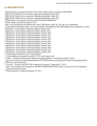 Analysis of Toyota Motor Corporation by Thembani Nkomo
6. REFERENCES:
1
Yahoo Finance, accessed November 9, 2013, http://finance.yahoo.com/q/pr?s=TM+Profile
2
IBIS World: Global Car & Automotive Manufacturing Report, May 2013
3
IBIS World: Global Car & Automotive Manufacturing Report, May 2013
4
IBIS World: Global Car & Automotive Manufacturing Report, May 2013
5
PRWeb, http://www.prweb.com/releases/2013/9/prweb11088066.htm
6
Motor Trends, accessed November 9, 2013
http://www.motortrend.com/features/auto_news/1202markets_share_for_the_top_five_automakers/
7
Toyota Motor Corporation, http://www.toyota-global.com/company/vision_philosophy/toyota_production_system/
8
MarketLine: Toyota Motor Corporation Report, January 2013
9
MarketLine: Toyota Motor Corporation Report, January 2013
10
MarketLine: Toyota Motor Corporation Report, January 2013
11
MarketLine: Toyota Motor Corporation Report, January 2013
12
MarketLine: Toyota Motor Corporation Report, January 2013
13
MarketLine: Toyota Motor Corporation Report, January 2013
14
MarketLine: Toyota Motor Corporation Report, January 2013
15
MarketLine: Toyota Motor Corporation Report, January 2013
16
MarketLine: Toyota Motor Corporation Report, January 2013
17
MarketLine: Toyota Motor Corporation Report, January 2013
18
MarketLine: Toyota Motor Corporation Report, January 2013
19
MarketLine: Toyota Motor Corporation Report, January 2013
20
Toyota Motor Corporation 2013 Annual Report
21
Toyota Indonesia, accessed November 9, 2013, www.toyota.co.id
22
Forbes, “Toyota Eyes Big Growth Ahead in Emerging Markets,” accessed November 9, 2013,
http://www.forbes.com/sites/greatspeculations/2013/04/04/toyota-eyes-big-growth-ahead-in-emerging-markets/
23
JD Power Auto Forecasting
24
Livemint, “Toyota to Invest $337M in Indonesia Expansion,” September 21, 2011,
http://www.livemint.com/Companies/vu8CW8UesUhBPHxQ99LWdL/Toyota-to-invest-337-mn-in-Indonesia-
expansion.html?facet=print
25
Toyota Industries: Financial Summary, FY 2013
 