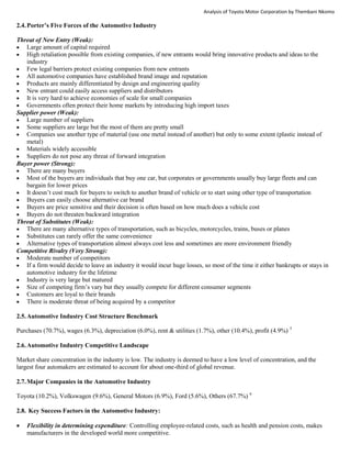 Analysis of Toyota Motor Corporation by Thembani Nkomo
2.4.Porter’s Five Forces of the Automotive Industry
Threat of New Entry (Weak):
 Large amount of capital required
 High retaliation possible from existing companies, if new entrants would bring innovative products and ideas to the
industry
 Few legal barriers protect existing companies from new entrants
 All automotive companies have established brand image and reputation
 Products are mainly differentiated by design and engineering quality
 New entrant could easily access suppliers and distributors
 It is very hard to achieve economies of scale for small companies
 Governments often protect their home markets by introducing high import taxes
Supplier power (Weak):
 Large number of suppliers
 Some suppliers are large but the most of them are pretty small
 Companies use another type of material (use one metal instead of another) but only to some extent (plastic instead of
metal)
 Materials widely accessible
 Suppliers do not pose any threat of forward integration
Buyer power (Strong):
 There are many buyers
 Most of the buyers are individuals that buy one car, but corporates or governments usually buy large fleets and can
bargain for lower prices
 It doesn’t cost much for buyers to switch to another brand of vehicle or to start using other type of transportation
 Buyers can easily choose alternative car brand
 Buyers are price sensitive and their decision is often based on how much does a vehicle cost
 Buyers do not threaten backward integration
Threat of Substitutes (Weak):
 There are many alternative types of transportation, such as bicycles, motorcycles, trains, buses or planes
 Substitutes can rarely offer the same convenience
 Alternative types of transportation almost always cost less and sometimes are more environment friendly
Competitive Rivalry (Very Strong):
 Moderate number of competitors
 If a firm would decide to leave an industry it would incur huge losses, so most of the time it either bankrupts or stays in
automotive industry for the lifetime
 Industry is very large but matured
 Size of competing firm’s vary but they usually compete for different consumer segments
 Customers are loyal to their brands
 There is moderate threat of being acquired by a competitor
2.5.Automotive Industry Cost Structure Benchmark
Purchases (70.7%), wages (6.3%), depreciation (6.0%), rent & utilities (1.7%), other (10.4%), profit (4.9%) 5
2.6.Automotive Industry Competitive Landscape
Market share concentration in the industry is low. The industry is deemed to have a low level of concentration, and the
largest four automakers are estimated to account for about one-third of global revenue.
2.7.Major Companies in the Automotive Industry
Toyota (10.2%), Volkswagen (9.6%), General Motors (6.9%), Ford (5.6%), Others (67.7%) 6
2.8. Key Success Factors in the Automotive Industry:
 Flexibility in determining expenditure: Controlling employee-related costs, such as health and pension costs, makes
manufacturers in the developed world more competitive.
 