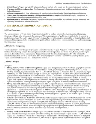 Analysis of Toyota Motor Corporation by Thembani Nkomo
 Establishment of export markets: Development of export markets helps negate any downturns in domestic markets.
 Use of most efficient work practices: Good industrial relations through a motivated workforce assist in minimizing
industrial disputes.
 Effective cost controls: A close relationship with suppliers and good distribution channels assist controlling costs.
 Access to the latest available and most efficient technology and techniques: The industry is highly competitive, so
enterprises need a technology-enabled competitive edge.
 Optimum capacity utilization: Excessively high plant utilization is required for success in any modern automobile and
light-duty motor vehicle manufacturing plant.
3. INTERNAL ENVIROMENT OF TOYOTA:
3.1.Core Competency
The core competence of Toyota Motor Corporation is its ability to produce automobiles of great quality at best prices,
thereby providing a value for money to the customers. This core competence of quality can be attributed to its innovative
production practices. The quality aspect of Toyota’s products have revolutionized the automobiles in the past and almost all
the automobile companies had to try and better the quality of their products. It is a cornerstone of the cost leadership strategy
that the company pursues.
3.2.Distinctive Competency
Toyota’s distinctive competence is its production system known as the “Toyota Production System” or TPS. TPS is based on
the Lean Manufacturing concept. This concept also includes innovative practices like Just in Time, Kaizen, and Six Sigma
and so on. Toyota has worked tirelessly over the years to establish this distinctive competence. No other automobile
manufacturer can do it as well as Toyota does. This distinct competence has led to a competitive advantage that has given
Toyota a sustainable brand name and a market leader position. 7
3.3.SWOT Analysis
Strengths:
 Strong market position and brand recognition: Toyota has a strong market position in different geographies across the
world. The company's market share for Toyota and Lexus brands, (excluding mini vehicles) in Japan was 45.5% in
FY2012. Similarly, Toyota has a market share of 12.2% in North America, 13.4% market share in Asia (excluding Japan
and China), and 4.3% market share in Europe. In addition, the company holds a 7% share of the Chinese market and a
significant market share in South and Central America, Oceania, Africa and the Middle East regions. Such strong market
position allows the company to gain competitive advantage and also expand into international markets. In addition,
Toyota holds a portfolio of strong brands in the automotive industry. Thus, the company's strong market position gives it
significant competitive advantage and helps it to register higher sales growth in domestic and international markets. 8
 Strong focus on R&D: Toyota has a strong focus on R&D to expand its product portfolio and improve the functionality,
quality; safety and environmental compatibility of its products. The company's R&D efforts are directed at developing
new products and processes and improving the capabilities of existing products. The company conducts its R&D
operations at 14 facilities worldwide. Strong focus on R&D has helped the company in incorporating newer features to its
existing range of products and also in bringing out latest technologies in the varied areas. The company's strong focus on
R&D allows it to uphold the technological leadership in most of its product segments. It also enables Toyota to develop
innovative products, leading to strong sales. 9
 Extensive production and distribution network: Toyota has an extensive production and distribution network. Toyota
and its affiliates produce automobiles and related parts and components through more than 50 manufacturing companies
in 27 countries and regions besides Japan. During FY2012, the company produced 7,435,781 vehicles, including
3,940,000 vehicles in Japan and 3,495,000 vehicles across all other manufacturing locations. In addition, Toyota has an
extensive distribution network. While the company’s geographically well spread production base diversifies business
risks, its extensive distribution network provides a wider reach, thus boosting revenues. 10
Weaknesses:
 Product recalls could affect brand image: Toyota has conducted a number of product recalls in the recent past, which
could affect the brand image and overall sales of the company. For instance, in 2011, Toyota recalled 111,000 models of
Toyota and Lexus brands’ vehicles due to the damage to elements of the substrate and potential shutdown of the hybrid
system. Further in the year, Toyota recalled 181,000 vehicles in Japan in relation to abnormal noise and oil leakage that
 