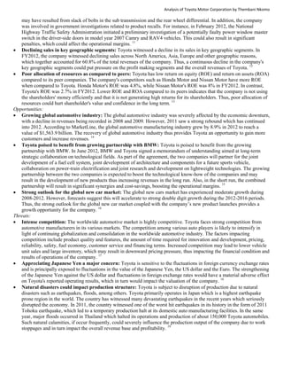 Analysis of Toyota Motor Corporation by Thembani Nkomo
may have resulted from slack of bolts in the sub transmission and the rear wheel differential. In addition, the company
was involved in government investigations related to product recalls. For instance, in February 2012, the National
Highway Traffic Safety Administration initiated a preliminary investigation of a potentially faulty power window master
switch in the driver-side doors in model year 2007 Camry and RAV4 vehicles. This could also result in significant
penalties, which could affect the operational margins. 11
 Declining sales in key geographic segments: Toyota witnessed a decline in its sales in key geographic segments. In
FY2012, the company witnessed declining sales across North America, Asia, Europe and other geographic reasons,
which together accounted for 60.8% of the total revenues of the company. Thus, a continuous decline in the company's
key geographic segments could put pressure on the profit making segments and the overall revenues of Toyota. 12
 Poor allocation of resources as compared to peers: Toyota has low return on equity (ROE) and return on assets (ROA)
compared to its peer companies. The company's competitors such as Honda Motor and Nissan Motor have more ROE
when compared to Toyota. Honda Motor's ROE was 4.8%, while Nissan Motor's ROE was 8% in FY2012. In contrast,
Toyota's ROE was 2.7% in FY2012. Lower ROE and ROA compared to its peers indicates that the company is not using
the shareholders' money efficiently and that it is not generating high returns for its shareholders. Thus, poor allocation of
resources could hurt shareholder's value and confidence in the long term. 13
Opportunities:
 Growing global automotive industry: The global automotive industry was severely affected by the economic downturn,
with a decline in revenues being recorded in 2008 and 2009. However, 2011 saw a strong rebound which has continued
into 2012. According to MarketLine, the global automotive manufacturing industry grew by 8.9% in 2012 to reach a
value of $1,563.9 billion. The recovery of global automotive industry thus provides Toyota an opportunity to gain more
customers and increase revenues. 14
 Toyota poised to benefit from growing partnership with BMW: Toyota is poised to benefit from the growing
partnership with BMW. In June 2012, BMW and Toyota signed a memorandum of understanding aimed at long-term
strategic collaboration on technological fields. As part of the agreement, the two companies will partner for the joint
development of a fuel cell system, joint development of architecture and components for a future sports vehicle,
collaboration on power-train electrification and joint research and development on lightweight technologies. The growing
partnership between the two companies is expected to boost the technological know-how of the companies and may
result in the development of new products thus increasing revenues in the long run. Also, in the short run, the combined
partnership will result in significant synergies and cost-savings, boosting the operational margins. 15
 Strong outlook for the global new car market: The global new cars market has experienced moderate growth during
2008-2012. However, forecasts suggest this will accelerate to strong double digit growth during the 2012-2016 periods.
Thus, the strong outlook for the global new car market coupled with the company’s new product launches provides a
growth opportunity for the company. 16
Threats:
 Intense competition: The worldwide automotive market is highly competitive. Toyota faces strong competition from
automotive manufacturers in its various markets. The competition among various auto players is likely to intensify in
light of continuing globalization and consolidation in the worldwide automotive industry. The factors impacting
competition include product quality and features, the amount of time required for innovation and development, pricing,
reliability, safety, fuel economy, customer service and financing terms. Increased competition may lead to lower vehicle
unit sales and large inventory, which may result in downward pricing pressure, thus impacting the financial condition and
results of operations of the company. 17
 Appreciating Japanese Yen a major concern: Toyota is sensitive to the fluctuations in foreign currency exchange rates
and is principally exposed to fluctuations in the value of the Japanese Yen, the US dollar and the Euro. The strengthening
of the Japanese Yen against the US dollar and fluctuations in foreign exchange rates would have a material adverse effect
on Toyota's reported operating results, which in turn would impact the valuation of the company. 18
 Natural disasters could impact production structure: Toyota is subject to disruption of production due to natural
disasters such as earthquakes, floods, among others. Toyota primarily operates in Japan which is a highest earthquake
prone region in the world. The country has witnessed many devastating earthquakes in the recent years which seriously
disrupted the economy. In 2011, the country witnessed one of the worst hit earthquakes in its history in the form of 2011
Tohoku earthquake, which led to a temporary production halt at its domestic auto manufacturing facilities. In the same
year, major floods occurred in Thailand which halted its operations and production of about 150,000 Toyota automobiles.
Such natural calamities, if occur frequently, could severely influence the production output of the company due to work
stoppages and in turn impact the overall revenue base and profitability. 19
 
