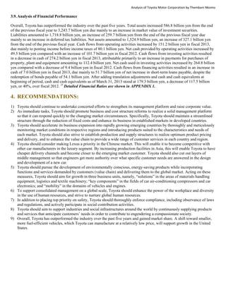 Analysis of Toyota Motor Corporation by Thembani Nkomo
3.9.Analysis of Financial Performance
Overall, Toyota has outperformed the industry over the past five years. Total assets increased 586.8 billion yen from the end
of the previous fiscal year to 3,243.7 billion yen due mainly to an increase in market value of investment securities.
Liabilities amounted to 1,718.8 billion yen, an increase of 259.7 billion yen from the end of the previous fiscal year due
mainly to an increase in deferred tax liabilities. Net assets amounted to 1,524.9 billion yen, an increase of 327.1 billion yen
from the end of the previous fiscal year. Cash flows from operating activities increased by 151.2 billion yen in fiscal 2013,
due mainly to posting income before income taxes of 80.1 billion yen. Net cash provided by operating activities increased by
49.5 billion yen compared with an increase of 101.7 billion yen in fiscal 2012. Cash flows from investing activities resulted
in a decrease in cash of 274.2 billion yen in fiscal 2013, attributable primarily to an increase in payments for purchases of
property, plant and equipment amounting to 112.4 billion yen. Net cash used in investing activities increased by 264.8 billion
yen compared with a decrease of 9.4 billion yen in fiscal 2012. Cash flows from financing activities resulted in an increase in
cash of 7.0 billion yen in fiscal 2013, due mainly to 51.7 billion yen of net increase in short-term loans payable, despite the
redemption of bonds payable of 54.1 billion yen. After adding translation adjustments and cash and cash equivalents at
beginning of period, cash and cash equivalents as of March 31, 2013 stood at 179.3 billion yen, a decrease of 117.5 billion
yen, or 40%, over fiscal 2012. 25
Detailed Financial Ratios are shown in APPENDIX 1.
4. RECOMMENDATIONS:
1) Toyota should continue to undertake concerted efforts to strengthen its management platform and raise corporate value.
2) As immediate tasks, Toyota should promote business and cost structure reforms to realize a solid management platform
so that it can respond quickly to the changing market circumstances. Specifically, Toyota should maintain a streamlined
structure through the reduction of fixed costs and enhance its business in established markets in developed countries.
3) Toyota should accelerate its business expansion into rapidly growing emerging countries by thoroughly and meticulously
monitoring market conditions in respective regions and introducing products suited to the characteristics and needs of
each market. Toyota should also strive to establish production and supply structures to realize optimum product pricing
and delivery, and to enhance the value chain to provide a wide range of customer services in each country and region.
4) Toyota should consider making Lexus a priority in the Chinese market. This will enable it to become competitive with
other car manufacturers in the luxury segment. By increasing production facilities in Asia, this will enable Toyota to have
cheaper delivery channels and become closer to the emerging market customer. Toyota should also cut out layers of
middle management so that engineers get more authority over what specific customer needs are answered in the design
and development of a new car.
5) Toyota should pursue the development of environmentally conscious, energy-saving products while incorporating
functions and services demanded by customers (value chain) and delivering them to the global market. Acting on these
measures, Toyota should aim for growth in three business units, namely, “solutions” in the areas of materials handling
equipment, logistics and textile machinery; “key components” in the fields of car air-conditioning compressors and car
electronics; and “mobility” in the domains of vehicles and engines.
6) To support consolidated management on a global scale, Toyota should enhance the power of the workplace and diversity
in the use of human resources, and strive to nurture global human resources.
7) In addition to placing top priority on safety, Toyota should thoroughly enforce compliance, including observance of laws
and regulations, and actively participate in social contribution activities.
8) Toyota should aim to support industries and social infrastructures around the world by continuously supplying products
and services that anticipate customers’ needs in order to contribute to engendering a compassionate society.
9) Overall, Toyota has outperformed the industry over the past five years and gained market share. A shift toward smaller,
more fuel-efficient vehicles, which Toyota can manufacture at a relatively low price, will support growth in the United
States.
 