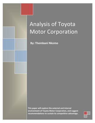 Analysis of Toyota
Motor Corporation
By: Thembani Nkomo
This paper will explore the external and internal
environment of Toyota Motor Corporation, and suggest
recommendations to sustain its competitive advantage.
 