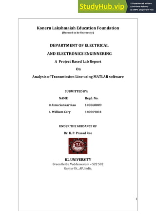 1
Koneru Lakshmaiah Education Foundation
(Deemed to be University)
DEPARTMENT OF ELECTRICAL
AND ELECTRONICS ENGINNERING
A Project Based Lab Report
On
Analysis of Transmission Line using MATLAB software
SUBMITTED BY:
NAME Regd. No.
B. Uma Sankar Rao 180060009
E. William Cary 180069011
UNDER THE GUIDANCE OF
Dr. K. P. Prasad Rao
KL UNIVERSITY
Green fields, Vaddeswaram – 522 502
Guntur Dt., AP, India.
 