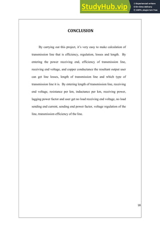 18
CONCLUSION
By carrying out this project, it’s very easy to make calculation of
transmission line that is efficiency, regulation, losses and length. By
entering the power receiving end, efficiency of transmission line,
receiving end voltage, and copper conductance the resultant output user
can get line losses, length of transmission line and which type of
transmission line it is. By entering length of transmission line, receiving
end voltage, resistance per km, inductance per km, receiving power,
lagging power factor and user get no load receiving end voltage, no load
sending end current, sending end power factor, voltage regulation of the
line, transmission efficiency of the line.
 
