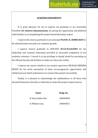3
ACKNOWLEDGEMENTS
It is great pleasure for me to express my gratitude to our honorable
President Sri. Koneru Satyanarayana, for giving the opportunity and platform
with facilities in accomplishing the project based laboratory report.
I express the sincere gratitude to our principal Prof Dr. K. SUBBA RAO for
his administration towards our academic growth.
I express sincere gratitude to HOD-EEE Dr.S.V.N.LALITHA for his
leadership and constant motivation provided in successful completion of our
academic semester. I record it as my privilege to deeply thank for providing us
the efficient faculty and facilities to make our ideas into reality.
I express my sincere thanks to our project supervisor DR.M.SAI KRISHNA
REDDY for his novel association of ideas, encouragement, appreciation and
intellectual zeal which motivated us to venture this project successfully.
Finally, it is pleased to acknowledge the indebtedness to all those who
devoted themselves directly or indirectly to make this project report success.
Name Redg. No.
B. Uma Sankar Rao 180060009
E. William Cary 180069011
 