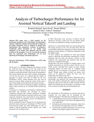 International Journal For Research & Development in Technology
Volume: 1, Issue: 2, JUNE 2014 ISSN (Online):- 2349-3585
23 Copyright 2014- IJRDT www.ijrdt.org
Analysis of Turbocharger Performance for Jet
Assisted Vertical Takeoff and Landing
________________________________________________________________________________________________________
Roopesh Kaimal1
,Jason Jacob2
, Deepu Mohan3
,Gokul G.Nair4
, Libin P. Oommen5
12345
Mechanical Department, Saintgits College Of Engineering, Kottayam,
Kerala.
Abstract—This paper gives a brief analysis on the
performance parameters of a Turbocharger, by fabricating a
separate combustion chamber and mocking the working of a
jet engine. Parameters such as variation of specific heat,
dimensionless flow parameters, variation of turbulence,
conductivity, thrust developed etc are studied using
simulation of the model, and compared with the actual
working of the prototype. It can be conveniently proposed
from the experiment that turbocharger can be used
effectively for developing vertical take-off assist.
Keyword—Turbocharger, VTOL, Performance, JATO, Take
off, Jet Engine
I.INTRODUCTION
For the past 2 to 3 decades, enthusiasts and engineers around
the world has been working all over the world for the
invention of a car that can vertically take off into air. Such an
invention would make possible a faster mode of transportation.
The aviation industry has seen a hike in number of passengers
over the last few years. It is expected that the number of
passengers in airline will reach 3.6 billion by the year
2016(Source :IATA). Airline industries have also seen an
increase in private flights around the world. All this show a
future where flights are possible from the backyard of house.
Many scientists has been researching on engines, aerodynamic
effects, safety concerns etc of a possible VTOL aircrafts and
vehicles.
In Advances in Combustion and Propulsion Applications[1],
Mr.Candel and Mr.Durox has discussed on various
combustion techniques like cryogenic combustion, Turbulent
Combustion and the problems associated with the same. Using
numerical simulations, they showed that by using turbulence
as the prime driver of combustion, process of combustion can
be improved to a greater extent.
Survey conducted by Jean P. Renaud for Air and Europe had
presented various advances in technologies of VTOL aircraft
using rotorcraft model. The main disadvantage of such an
aircraft is with the propulsion system, capacity, size, sound
and speed of the resulting aircraft.
In 2007, Researchers from university of Padova took the
initiation to develop a small scale low cost turbojet engine.
The results were published in Design, manufacturing and
operation of a small turbojet-engine for research purposes[3].
The design focused on low cost and high thrust. But the
research didn’t include the comparison of various performance
parameters and the analysis of combustion taking place inside
the turbojet engine.
`In 2013, Analysis was conducted on small scale turbojet
engine to determine the performance parameters[4]. Various
parameters like mass flow rate, pressure, velocity etc were
compared with experimental and numerical data and the
results were compared in the paper.
Though there were many researches in turbojet engines, most
of them concentrated on axial flow engines. But for use in a
VTOL aircraft, centrifugal flow engines are more suitable.
Centrifugal engines can direct flow in a 90degree angle
enabling the jet to be directed to the ground for a vertical
takeoff. Though many military aircrafts use engines were
nozzle can be adjusted to redirect the flow, very few
analyseshave been done on the same.
In this paper, a turbojet engine model is fabricated using a
turbocharger and numerical and experimental analysis are
done on the model to determine the variation in performance
parameters when used to take off a model vertically from the
ground. The ultimate goal of this project is to develop a small
scale economic jet engine that can develop high thrust.
II DESIGN
The specification of the prototype was selected such that an
economic low cost engine can be developed for the
experimental purpose. The following assumptions are made:
• A simple Brayton Joule Cycle was adopted for analysis
of the whole purpose. This relieves the apparatus from
any complication.
• Considering the turbine blade temperature safety limit,
the maximum inlet temperature was fixed at 1000 K.
• Commercially available turbocharger was used for the
portion of centrifugal compressor and turbine.
 