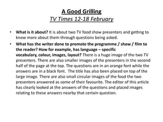 A Good GrillingTV Times 12-18 February What is it about? It is about two TV food show presenters and getting to know more about them through questions being asked. What has the writer done to promote the programme / show / film to the reader? How for example, has language – specific vocabulary, colour, images, layout? There is a huge image of the two TV presenters. There are also smaller images of the presenters in the second half of the page at the top. The questions are in an orange font while the answers are in a black font.  The title has also been placed on top of the large image. There are also small circular images of the food the two presenters answered as some of their favourite. The editor of this article has clearly looked at the answers of the questions and placed images relating to these answers nearby that certain question. 