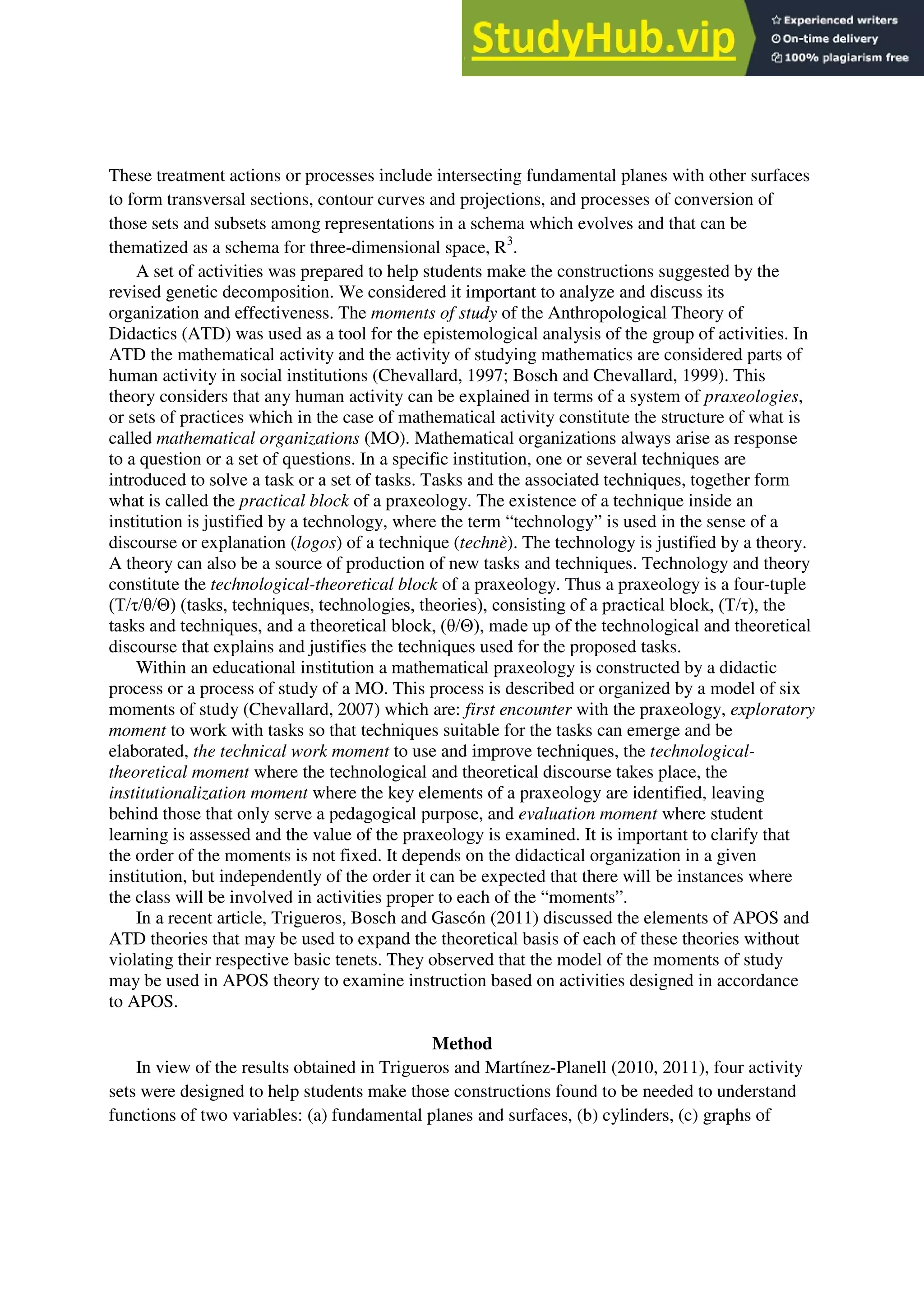 These treatment actions or processes include intersecting fundamental planes with other surfaces
to form transversal sections, contour curves and projections, and processes of conversion of
those sets and subsets among representations in a schema which evolves and that can be
thematized as a schema for three-dimensional space, R3
.
A set of activities was prepared to help students make the constructions suggested by the
revised genetic decomposition. We considered it important to analyze and discuss its
organization and effectiveness. The moments of study of the Anthropological Theory of
Didactics (ATD) was used as a tool for the epistemological analysis of the group of activities. In
ATD the mathematical activity and the activity of studying mathematics are considered parts of
human activity in social institutions (Chevallard, 1997; Bosch and Chevallard, 1999). This
theory considers that any human activity can be explained in terms of a system of praxeologies,
or sets of practices which in the case of mathematical activity constitute the structure of what is
called mathematical organizations (MO). Mathematical organizations always arise as response
to a question or a set of questions. In a specific institution, one or several techniques are
introduced to solve a task or a set of tasks. Tasks and the associated techniques, together form
what is called the practical block of a praxeology. The existence of a technique inside an
institution is justified by a technology, where the term “technology” is used in the sense of a
discourse or explanation (logos) of a technique (technè). The technology is justified by a theory.
A theory can also be a source of production of new tasks and techniques. Technology and theory
constitute the technological-theoretical block of a praxeology. Thus a praxeology is a four-tuple
(T/τ/θ/Θ) (tasks, techniques, technologies, theories), consisting of a practical block, (T/τ), the
tasks and techniques, and a theoretical block, (θ/Θ), made up of the technological and theoretical
discourse that explains and justifies the techniques used for the proposed tasks.
Within an educational institution a mathematical praxeology is constructed by a didactic
process or a process of study of a MO. This process is described or organized by a model of six
moments of study (Chevallard, 2007) which are: first encounter with the praxeology, exploratory
moment to work with tasks so that techniques suitable for the tasks can emerge and be
elaborated, the technical work moment to use and improve techniques, the technological-
theoretical moment where the technological and theoretical discourse takes place, the
institutionalization moment where the key elements of a praxeology are identified, leaving
behind those that only serve a pedagogical purpose, and evaluation moment where student
learning is assessed and the value of the praxeology is examined. It is important to clarify that
the order of the moments is not fixed. It depends on the didactical organization in a given
institution, but independently of the order it can be expected that there will be instances where
the class will be involved in activities proper to each of the “moments”.
In a recent article, Trigueros, Bosch and Gascón (2011) discussed the elements of APOS and
ATD theories that may be used to expand the theoretical basis of each of these theories without
violating their respective basic tenets. They observed that the model of the moments of study
may be used in APOS theory to examine instruction based on activities designed in accordance
to APOS.
Method
In view of the results obtained in Trigueros and Martínez-Planell (2010, 2011), four activity
sets were designed to help students make those constructions found to be needed to understand
functions of two variables: (a) fundamental planes and surfaces, (b) cylinders, (c) graphs of
 