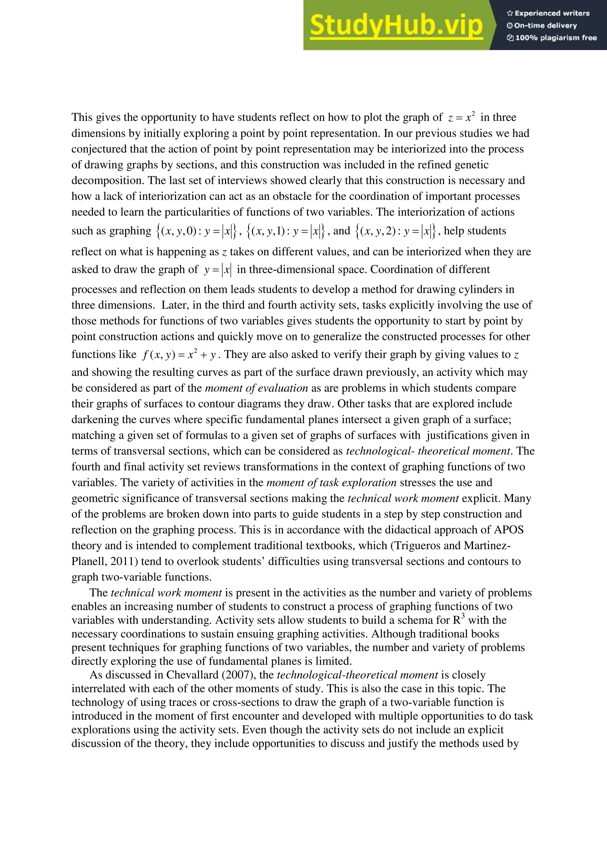 This gives the opportunity to have students reflect on how to plot the graph of 2
z x
 in three
dimensions by initially exploring a point by point representation. In our previous studies we had
conjectured that the action of point by point representation may be interiorized into the process
of drawing graphs by sections, and this construction was included in the refined genetic
decomposition. The last set of interviews showed clearly that this construction is necessary and
how a lack of interiorization can act as an obstacle for the coordination of important processes
needed to learn the particularities of functions of two variables. The interiorization of actions
such as graphing  
( , ,0):
x y y x
 ,  
( , ,1):
x y y x
 , and  
( , ,2):
x y y x
 , help students
reflect on what is happening as z takes on different values, and can be interiorized when they are
asked to draw the graph of y x
 in three-dimensional space. Coordination of different
processes and reflection on them leads students to develop a method for drawing cylinders in
three dimensions. Later, in the third and fourth activity sets, tasks explicitly involving the use of
those methods for functions of two variables gives students the opportunity to start by point by
point construction actions and quickly move on to generalize the constructed processes for other
functions like 2
( , )
f x y x y
  . They are also asked to verify their graph by giving values to z
and showing the resulting curves as part of the surface drawn previously, an activity which may
be considered as part of the moment of evaluation as are problems in which students compare
their graphs of surfaces to contour diagrams they draw. Other tasks that are explored include
darkening the curves where specific fundamental planes intersect a given graph of a surface;
matching a given set of formulas to a given set of graphs of surfaces with justifications given in
terms of transversal sections, which can be considered as technological- theoretical moment. The
fourth and final activity set reviews transformations in the context of graphing functions of two
variables. The variety of activities in the moment of task exploration stresses the use and
geometric significance of transversal sections making the technical work moment explicit. Many
of the problems are broken down into parts to guide students in a step by step construction and
reflection on the graphing process. This is in accordance with the didactical approach of APOS
theory and is intended to complement traditional textbooks, which (Trigueros and Martinez-
Planell, 2011) tend to overlook students’ difficulties using transversal sections and contours to
graph two-variable functions.
The technical work moment is present in the activities as the number and variety of problems
enables an increasing number of students to construct a process of graphing functions of two
variables with understanding. Activity sets allow students to build a schema for R3
with the
necessary coordinations to sustain ensuing graphing activities. Although traditional books
present techniques for graphing functions of two variables, the number and variety of problems
directly exploring the use of fundamental planes is limited.
As discussed in Chevallard (2007), the technological-theoretical moment is closely
interrelated with each of the other moments of study. This is also the case in this topic. The
technology of using traces or cross-sections to draw the graph of a two-variable function is
introduced in the moment of first encounter and developed with multiple opportunities to do task
explorations using the activity sets. Even though the activity sets do not include an explicit
discussion of the theory, they include opportunities to discuss and justify the methods used by
 