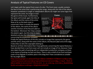 Analysis of Typical Features on CD Covers
Let's begin with the typical front cover of a disc. The front cover, usually contains
the face of the artist that is performing the songs, along with the title of the album.
However sometimes in single or independent albums we might see some logos that
represent the artist, his image or even
the genre of the music. Furthermore,
the spine will include again the title of
the album and the name of the artist.
Now as far as the back cover is
concerned, there is usually the playlist
of the album, the name of the album
and the mention of the Record Label at
the bottom. Moreover the inlays contain
the playlist again, but this time in more
detailed and also the information
concerning the production company.
Finally the typical features of the disc include an image that represents the genre
and the artist, along with the name of the album, the Record Label and at the edge,
it describes to who the copyrights belong to.
Based on all that information that I have gathered, concerning the typical features, I
have decided that in my front cover will not include an image of me, because I have
also taken the path of working with an independent production company, so there
is no reason of putting my face out there. There is also a draft of my front and back
cover of my Digipak in another post in this blog that I have considered as suitable
for my single album.
https://www.google.co.uk/search?espv=2&biw=1920&bih=979&tbm=isch&sa=1&q
=typical+features+cd+covers&oq=typical+features+cd+covers&gs_l=img.3...7614.16
842.0.16994.15.14.1.0.0.0.67.778.14.14.0....0...1c.1.64.img..11.4.166.e_MaXCWYkIg
&safe=active&ssui=on#imgrc=-XClgQnNsInktM%3A
 
