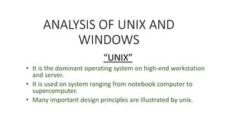ANALYSIS OF UNIX AND
WINDOWS
“UNIX”
• It is the dominant operating system on high-end workstation
and server.
• It is used on system ranging from notebook computer to
supercomputer.
• Many important design principles are illustrated by unix.
 