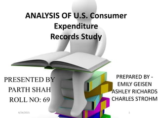 ANALYSIS OF U.S. Consumer
Expenditure
Records Study
PRESENTED BY
PARTH SHAH
ROLL NO: 69
4/24/2015 1
PREPARED BY -
EMILY GEISEN
ASHLEY RICHARDS
CHARLES STROHM
 