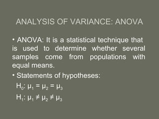 ANALYSIS OF VARIANCE: ANOVA

• ANOVA: It is a statistical technique that
is used to determine whether several
samples come from populations with
equal means.
• Statements of hypotheses:
  H0: µ1 = µ2 = µ3
 H1: µ1 ≠ µ2 ≠ µ3
 