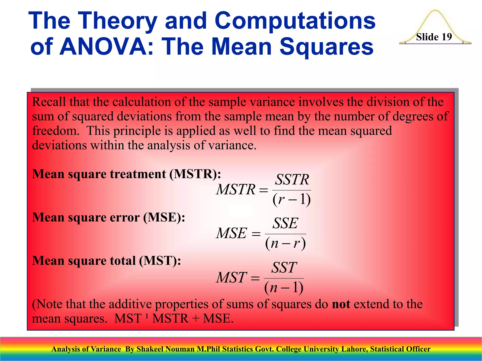 Slide 19
Recall that the calculation of the sample variance involves the division of the
sum of squared deviations from the sample mean by the number of degrees of
freedom. This principle is applied as well to find the mean squared
deviations within the analysis of variance.
Mean square treatment (MSTR):
Mean square error (MSE):
Mean square total (MST):
(Note that the additive properties of sums of squares do not extend to the
mean squares. MST ¹ MSTR + MSE.
MSTR
SSTR
r


( )
1
MSE
SSE
n r


( )
MST
SST
n


( )
1
The Theory and Computations
of ANOVA: The Mean Squares
Analysis of Variance By Shakeel Nouman M.Phil Statistics Govt. College University Lahore, Statistical Officer
 