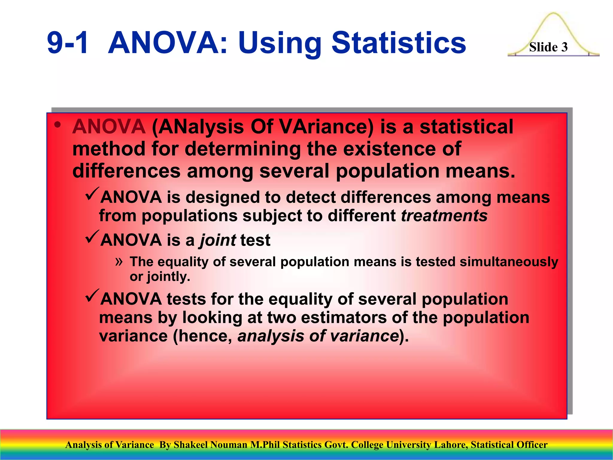 Slide 3
• ANOVA (ANalysis Of VAriance) is a statistical
method for determining the existence of
differences among several population means.
ANOVA is designed to detect differences among means
from populations subject to different treatments
ANOVA is a joint test
» The equality of several population means is tested simultaneously
or jointly.
ANOVA tests for the equality of several population
means by looking at two estimators of the population
variance (hence, analysis of variance).
9-1 ANOVA: Using Statistics
Analysis of Variance By Shakeel Nouman M.Phil Statistics Govt. College University Lahore, Statistical Officer
 
