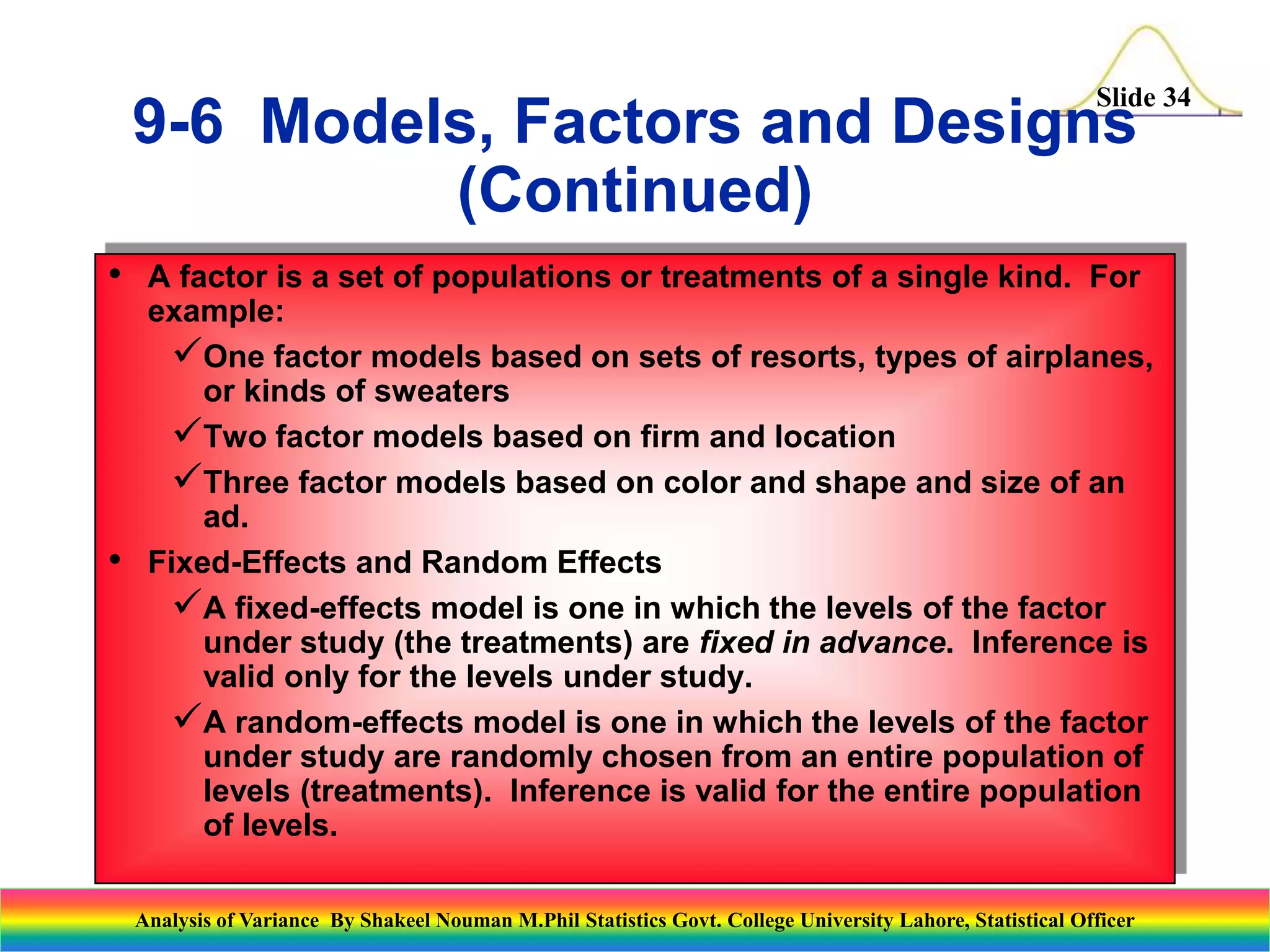 Slide 34
• A factor is a set of populations or treatments of a single kind. For
example:
One factor models based on sets of resorts, types of airplanes,
or kinds of sweaters
Two factor models based on firm and location
Three factor models based on color and shape and size of an
ad.
• Fixed-Effects and Random Effects
A fixed-effects model is one in which the levels of the factor
under study (the treatments) are fixed in advance. Inference is
valid only for the levels under study.
A random-effects model is one in which the levels of the factor
under study are randomly chosen from an entire population of
levels (treatments). Inference is valid for the entire population
of levels.
9-6 Models, Factors and Designs
(Continued)
Analysis of Variance By Shakeel Nouman M.Phil Statistics Govt. College University Lahore, Statistical Officer
 