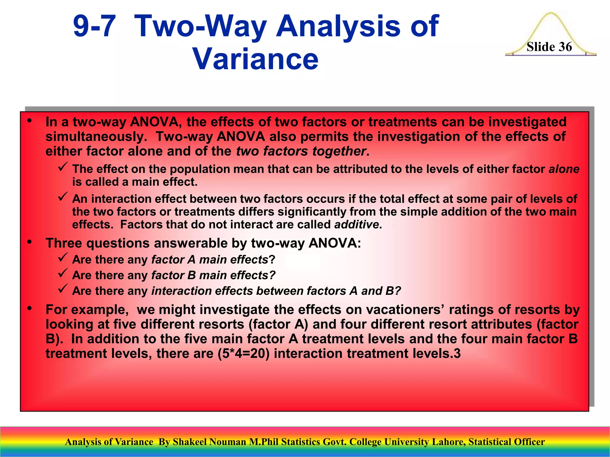 Slide 36
• In a two-way ANOVA, the effects of two factors or treatments can be investigated
simultaneously. Two-way ANOVA also permits the investigation of the effects of
either factor alone and of the two factors together.
 The effect on the population mean that can be attributed to the levels of either factor alone
is called a main effect.
 An interaction effect between two factors occurs if the total effect at some pair of levels of
the two factors or treatments differs significantly from the simple addition of the two main
effects. Factors that do not interact are called additive.
• Three questions answerable by two-way ANOVA:
 Are there any factor A main effects?
 Are there any factor B main effects?
 Are there any interaction effects between factors A and B?
• For example, we might investigate the effects on vacationers’ ratings of resorts by
looking at five different resorts (factor A) and four different resort attributes (factor
B). In addition to the five main factor A treatment levels and the four main factor B
treatment levels, there are (5*4=20) interaction treatment levels.3
9-7 Two-Way Analysis of
Variance
Analysis of Variance By Shakeel Nouman M.Phil Statistics Govt. College University Lahore, Statistical Officer
 