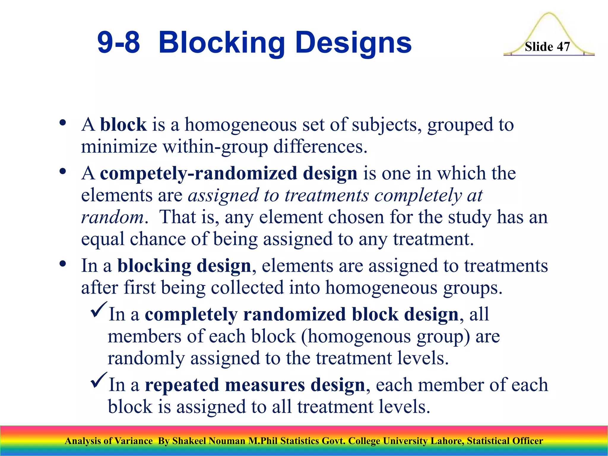 Slide 47
• A block is a homogeneous set of subjects, grouped to
minimize within-group differences.
• A competely-randomized design is one in which the
elements are assigned to treatments completely at
random. That is, any element chosen for the study has an
equal chance of being assigned to any treatment.
• In a blocking design, elements are assigned to treatments
after first being collected into homogeneous groups.
In a completely randomized block design, all
members of each block (homogenous group) are
randomly assigned to the treatment levels.
In a repeated measures design, each member of each
block is assigned to all treatment levels.
9-8 Blocking Designs
Analysis of Variance By Shakeel Nouman M.Phil Statistics Govt. College University Lahore, Statistical Officer
 
