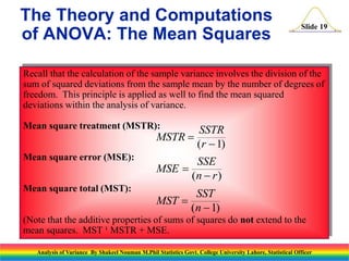 Slide 19
Recall that the calculation of the sample variance involves the division of the
sum of squared deviations from the sample mean by the number of degrees of
freedom. This principle is applied as well to find the mean squared
deviations within the analysis of variance.
Mean square treatment (MSTR):
Mean square error (MSE):
Mean square total (MST):
(Note that the additive properties of sums of squares do not extend to the
mean squares. MST ¹ MSTR + MSE.
MSTR
SSTR
r


( )
1
MSE
SSE
n r


( )
MST
SST
n


( )
1
The Theory and Computations
of ANOVA: The Mean Squares
Analysis of Variance By Shakeel Nouman M.Phil Statistics Govt. College University Lahore, Statistical Officer
 