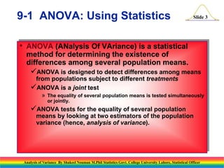 Slide 3
• ANOVA (ANalysis Of VAriance) is a statistical
method for determining the existence of
differences among several population means.
ANOVA is designed to detect differences among means
from populations subject to different treatments
ANOVA is a joint test
» The equality of several population means is tested simultaneously
or jointly.
ANOVA tests for the equality of several population
means by looking at two estimators of the population
variance (hence, analysis of variance).
9-1 ANOVA: Using Statistics
Analysis of Variance By Shakeel Nouman M.Phil Statistics Govt. College University Lahore, Statistical Officer
 