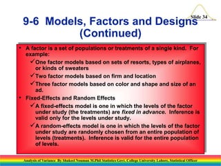 Slide 34
• A factor is a set of populations or treatments of a single kind. For
example:
One factor models based on sets of resorts, types of airplanes,
or kinds of sweaters
Two factor models based on firm and location
Three factor models based on color and shape and size of an
ad.
• Fixed-Effects and Random Effects
A fixed-effects model is one in which the levels of the factor
under study (the treatments) are fixed in advance. Inference is
valid only for the levels under study.
A random-effects model is one in which the levels of the factor
under study are randomly chosen from an entire population of
levels (treatments). Inference is valid for the entire population
of levels.
9-6 Models, Factors and Designs
(Continued)
Analysis of Variance By Shakeel Nouman M.Phil Statistics Govt. College University Lahore, Statistical Officer
 