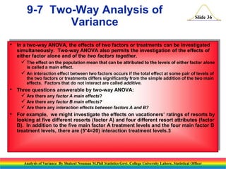 Slide 36
• In a two-way ANOVA, the effects of two factors or treatments can be investigated
simultaneously. Two-way ANOVA also permits the investigation of the effects of
either factor alone and of the two factors together.
 The effect on the population mean that can be attributed to the levels of either factor alone
is called a main effect.
 An interaction effect between two factors occurs if the total effect at some pair of levels of
the two factors or treatments differs significantly from the simple addition of the two main
effects. Factors that do not interact are called additive.
• Three questions answerable by two-way ANOVA:
 Are there any factor A main effects?
 Are there any factor B main effects?
 Are there any interaction effects between factors A and B?
• For example, we might investigate the effects on vacationers’ ratings of resorts by
looking at five different resorts (factor A) and four different resort attributes (factor
B). In addition to the five main factor A treatment levels and the four main factor B
treatment levels, there are (5*4=20) interaction treatment levels.3
9-7 Two-Way Analysis of
Variance
Analysis of Variance By Shakeel Nouman M.Phil Statistics Govt. College University Lahore, Statistical Officer
 