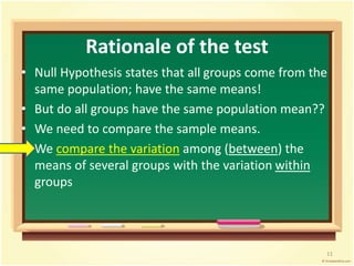 Rationale of the test 
• Null Hypothesis states that all groups come from the 
same population; have the same means! 
• But do all groups have the same population mean?? 
• We need to compare the sample means. 
We compare the variation among (between) the 
means of several groups with the variation within 
groups 
11 
 