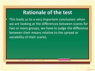 Rationale of the test 
• This leads us to a very important conclusion: when 
we are looking at the differences between scores for 
two or more groups, we have to judge the difference 
between their means relative to the spread or 
variability of their scores. 
15 
 