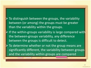  To distinguish between the groups, the variability 
between (or among) the groups must be greater 
than the variability within the groups. 
 If the within-groups variability is large compared with 
the between-groups variability, any difference 
between the groups is difficult to detect. 
 To determine whether or not the group means are 
significantly different, the variability between groups 
and the variability within groups are compared 
18 
 