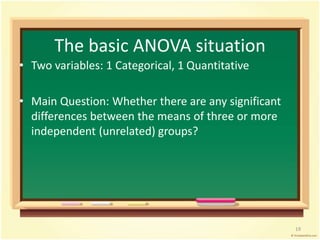 The basic ANOVA situation 
• Two variables: 1 Categorical, 1 Quantitative 
• Main Question: Whether there are any significant 
differences between the means of three or more 
independent (unrelated) groups? 
19 
 