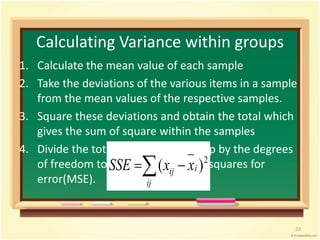 Calculating Variance within groups 
1. Calculate the mean value of each sample 
2. Take the deviations of the various items in a sample 
from the mean values of the respective samples. 
3. Square these deviations and obtain the total which 
gives the sum of square within the samples 
4. Divide the total obtained in 3rd step by the degrees 
(  )2 
of freedom to SSE calculate the x mean x 
i squares for 
ij error(MSE). 
ij 
23 
 