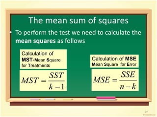 The mean sum of squares 
• To perform the test we need to calculate the 
mean squares as follows 
SST 
1 
 
k 
MST 
SSE 
n k 
MSE 
 
 
Calculation of 
MST-Mean Square 
for Treatments 
Calculation of MSE 
Mean Square for Error 
24 
 