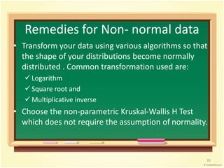 Remedies for Non- normal data 
• Transform your data using various algorithms so that 
the shape of your distributions become normally 
distributed . Common transformation used are: 
 Logarithm 
 Square root and 
 Multiplicative inverse 
• Choose the non-parametric Kruskal-Wallis H Test 
which does not require the assumption of normality. 
35 
 