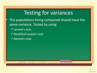 Testing for variances 
• The populations being compared should have the 
same variance. Tested by using 
 Levene's test, 
 Modified Levene's test 
 Bartlett's test 
36 
 