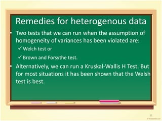 Remedies for heterogenous data 
• Two tests that we can run when the assumption of 
homogeneity of variances has been violated are: 
Welch test or 
 Brown and Forsythe test. 
• Alternatively, we can run a Kruskal-Wallis H Test. But 
for most situations it has been shown that the Welsh 
test is best. 
37 
 